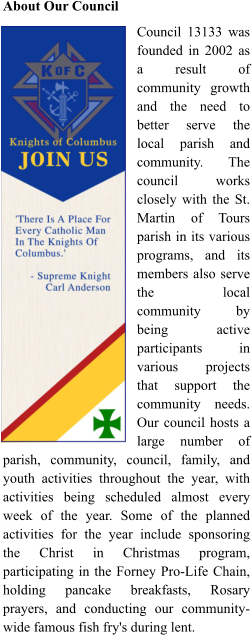 About Our Council Council 13133 was founded in 2002 as a result of community growth and the need to better serve the local parish and community. The council works closely with the St. Martin of Tours parish in its various programs, and its members also serve the local community by being active participants in various projects that support the community needs. Our council hosts a large number of parish, community, council, family, and youth activities throughout the year, with activities being scheduled almost every week of the year. Some of the planned activities for the year include sponsoring the Christ in Christmas program, participating in the Forney Pro-Life Chain, holding pancake breakfasts, Rosary prayers, and conducting our community-wide famous fish fry's during lent.