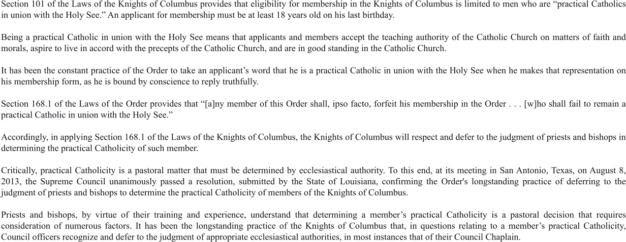 Section 101 of the Laws of the Knights of Columbus provides that eligibility for membership in the Knights of Columbus is limited to men who are “practical Catholics in union with the Holy See.” An applicant for membership must be at least 18 years old on his last birthday.  Being a practical Catholic in union with the Holy See means that applicants and members accept the teaching authority of the Catholic Church on matters of faith and morals, aspire to live in accord with the precepts of the Catholic Church, and are in good standing in the Catholic Church.  It has been the constant practice of the Order to take an applicant’s word that he is a practical Catholic in union with the Holy See when he makes that representation on his membership form, as he is bound by conscience to reply truthfully.  Section 168.1 of the Laws of the Order provides that “[a]ny member of this Order shall, ipso facto, forfeit his membership in the Order . . . [w]ho shall fail to remain a practical Catholic in union with the Holy See.”   Accordingly, in applying Section 168.1 of the Laws of the Knights of Columbus, the Knights of Columbus will respect and defer to the judgment of priests and bishops in determining the practical Catholicity of such member.  Critically, practical Catholicity is a pastoral matter that must be determined by ecclesiastical authority. To this end, at its meeting in San Antonio, Texas, on August 8, 2013, the Supreme Council unanimously passed a resolution, submitted by the State of Louisiana, confirming the Order's longstanding practice of deferring to the judgment of priests and bishops to determine the practical Catholicity of members of the Knights of Columbus.  Priests and bishops, by virtue of their training and experience, understand that determining a member’s practical Catholicity is a pastoral decision that requires consideration of numerous factors. It has been the longstanding practice of the Knights of Columbus that, in questions relating to a member’s practical Catholicity, Council officers recognize and defer to the judgment of appropriate ecclesiastical authorities, in most instances that of their Council Chaplain.