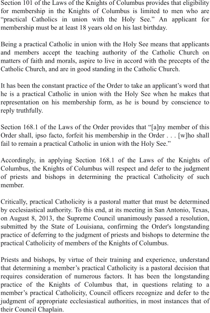 Section 101 of the Laws of the Knights of Columbus provides that eligibility for membership in the Knights of Columbus is limited to men who are “practical Catholics in union with the Holy See.” An applicant for membership must be at least 18 years old on his last birthday.  Being a practical Catholic in union with the Holy See means that applicants and members accept the teaching authority of the Catholic Church on matters of faith and morals, aspire to live in accord with the precepts of the Catholic Church, and are in good standing in the Catholic Church.  It has been the constant practice of the Order to take an applicant’s word that he is a practical Catholic in union with the Holy See when he makes that representation on his membership form, as he is bound by conscience to reply truthfully.  Section 168.1 of the Laws of the Order provides that “[a]ny member of this Order shall, ipso facto, forfeit his membership in the Order . . . [w]ho shall fail to remain a practical Catholic in union with the Holy See.”   Accordingly, in applying Section 168.1 of the Laws of the Knights of Columbus, the Knights of Columbus will respect and defer to the judgment of priests and bishops in determining the practical Catholicity of such member.  Critically, practical Catholicity is a pastoral matter that must be determined by ecclesiastical authority. To this end, at its meeting in San Antonio, Texas, on August 8, 2013, the Supreme Council unanimously passed a resolution, submitted by the State of Louisiana, confirming the Order's longstanding practice of deferring to the judgment of priests and bishops to determine the practical Catholicity of members of the Knights of Columbus.  Priests and bishops, by virtue of their training and experience, understand that determining a member’s practical Catholicity is a pastoral decision that requires consideration of numerous factors. It has been the longstanding practice of the Knights of Columbus that, in questions relating to a member’s practical Catholicity, Council officers recognize and defer to the judgment of appropriate ecclesiastical authorities, in most instances that of their Council Chaplain.