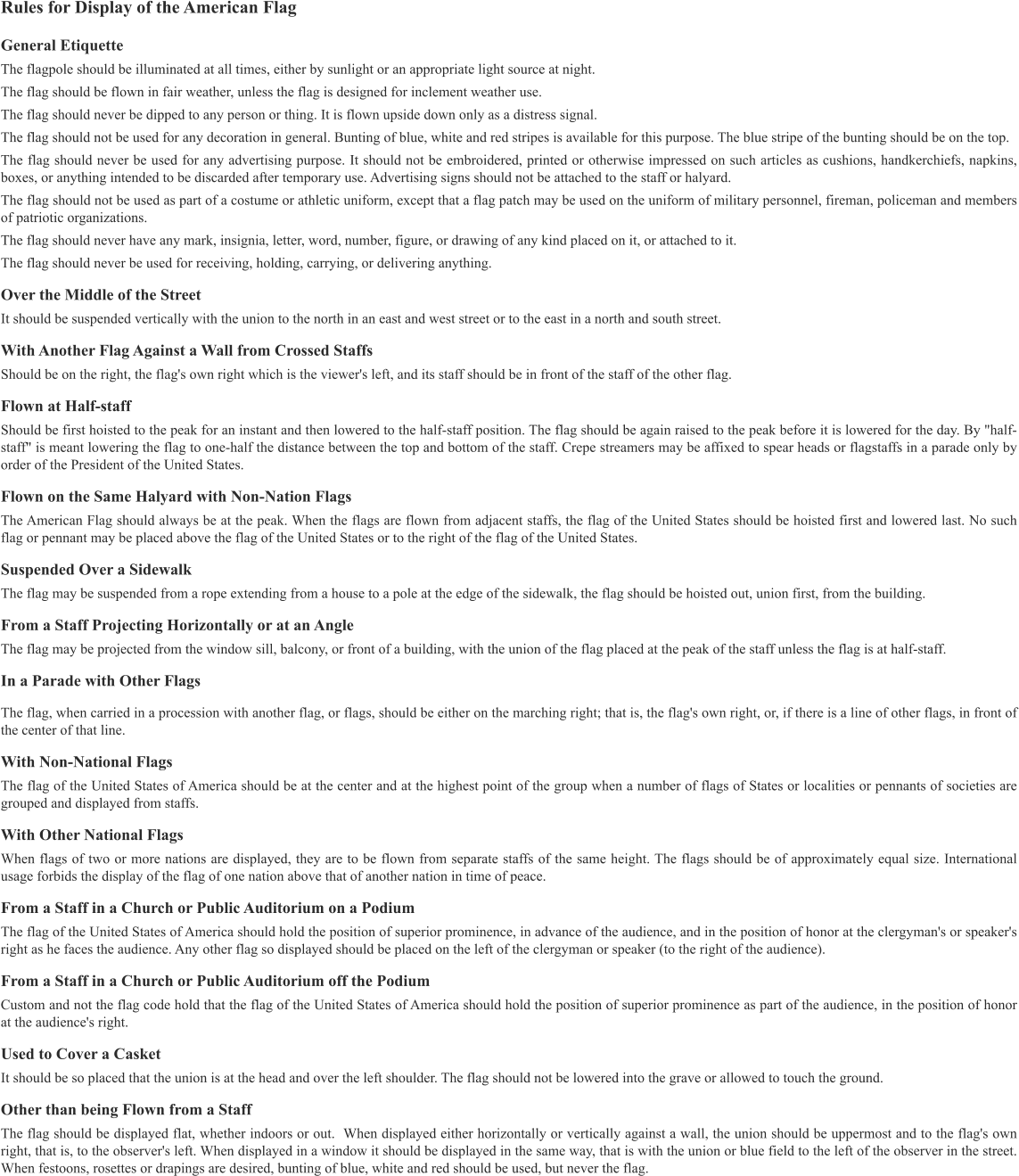 Rules for Display of the American Flag  General Etiquette The flagpole should be illuminated at all times, either by sunlight or an appropriate light source at night. The flag should be flown in fair weather, unless the flag is designed for inclement weather use. The flag should never be dipped to any person or thing. It is flown upside down only as a distress signal. The flag should not be used for any decoration in general. Bunting of blue, white and red stripes is available for this purpose. The blue stripe of the bunting should be on the top. The flag should never be used for any advertising purpose. It should not be embroidered, printed or otherwise impressed on such articles as cushions, handkerchiefs, napkins, boxes, or anything intended to be discarded after temporary use. Advertising signs should not be attached to the staff or halyard. The flag should not be used as part of a costume or athletic uniform, except that a flag patch may be used on the uniform of military personnel, fireman, policeman and members of patriotic organizations. The flag should never have any mark, insignia, letter, word, number, figure, or drawing of any kind placed on it, or attached to it. The flag should never be used for receiving, holding, carrying, or delivering anything. Over the Middle of the Street It should be suspended vertically with the union to the north in an east and west street or to the east in a north and south street. With Another Flag Against a Wall from Crossed Staffs Should be on the right, the flag's own right which is the viewer's left, and its staff should be in front of the staff of the other flag. Flown at Half-staff Should be first hoisted to the peak for an instant and then lowered to the half-staff position. The flag should be again raised to the peak before it is lowered for the day. By "half-staff" is meant lowering the flag to one-half the distance between the top and bottom of the staff. Crepe streamers may be affixed to spear heads or flagstaffs in a parade only by order of the President of the United States. Flown on the Same Halyard with Non-Nation Flags The American Flag should always be at the peak. When the flags are flown from adjacent staffs, the flag of the United States should be hoisted first and lowered last. No such flag or pennant may be placed above the flag of the United States or to the right of the flag of the United States. Suspended Over a Sidewalk The flag may be suspended from a rope extending from a house to a pole at the edge of the sidewalk, the flag should be hoisted out, union first, from the building. From a Staff Projecting Horizontally or at an Angle The flag may be projected from the window sill, balcony, or front of a building, with the union of the flag placed at the peak of the staff unless the flag is at half-staff. In a Parade with Other Flags The flag, when carried in a procession with another flag, or flags, should be either on the marching right; that is, the flag's own right, or, if there is a line of other flags, in front of the center of that line. With Non-National Flags The flag of the United States of America should be at the center and at the highest point of the group when a number of flags of States or localities or pennants of societies are grouped and displayed from staffs. With Other National Flags When flags of two or more nations are displayed, they are to be flown from separate staffs of the same height. The flags should be of approximately equal size. International usage forbids the display of the flag of one nation above that of another nation in time of peace. From a Staff in a Church or Public Auditorium on a Podium The flag of the United States of America should hold the position of superior prominence, in advance of the audience, and in the position of honor at the clergyman's or speaker's right as he faces the audience. Any other flag so displayed should be placed on the left of the clergyman or speaker (to the right of the audience). From a Staff in a Church or Public Auditorium off the Podium Custom and not the flag code hold that the flag of the United States of America should hold the position of superior prominence as part of the audience, in the position of honor at the audience's right. Used to Cover a Casket It should be so placed that the union is at the head and over the left shoulder. The flag should not be lowered into the grave or allowed to touch the ground. Other than being Flown from a Staff The flag should be displayed flat, whether indoors or out.  When displayed either horizontally or vertically against a wall, the union should be uppermost and to the flag's own right, that is, to the observer's left. When displayed in a window it should be displayed in the same way, that is with the union or blue field to the left of the observer in the street. When festoons, rosettes or drapings are desired, bunting of blue, white and red should be used, but never the flag.