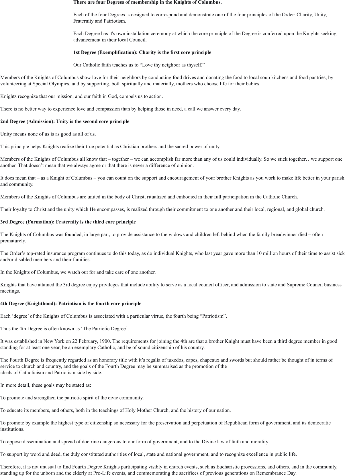 There are four Degrees of membership in the Knights of Columbus.  Each of the four Degrees is designed to correspond and demonstrate one of the four principles of the Order: Charity, Unity, Fraternity and Patriotism.  Each Degree has it's own installation ceremony at which the core principle of the Degree is conferred upon the Knights seeking advancement in their local Council.  1st Degree (Exemplification): Charity is the first core principle  Our Catholic faith teaches us to “Love thy neighbor as thyself.”  Members of the Knights of Columbus show love for their neighbors by conducting food drives and donating the food to local soup kitchens and food pantries, by volunteering at Special Olympics, and by supporting, both spiritually and materially, mothers who choose life for their babies.  Knights recognize that our mission, and our faith in God, compels us to action.  There is no better way to experience love and compassion than by helping those in need, a call we answer every day.  2nd Degree (Admission): Unity is the second core principle  Unity means none of us is as good as all of us.  This principle helps Knights realize their true potential as Christian brothers and the sacred power of unity.  Members of the Knights of Columbus all know that – together – we can accomplish far more than any of us could individually. So we stick together…we support one another. That doesn’t mean that we always agree or that there is never a difference of opinion.  It does mean that – as a Knight of Columbus – you can count on the support and encouragement of your brother Knights as you work to make life better in your parish and community.  Members of the Knights of Columbus are united in the body of Christ, ritualized and embodied in their full participation in the Catholic Church.  Their loyalty to Christ and the unity which He encompasses, is realized through their commitment to one another and their local, regional, and global church.  3rd Degree (Formation): Fraternity is the third core principle  The Knights of Columbus was founded, in large part, to provide assistance to the widows and children left behind when the family breadwinner died – often prematurely.   The Order’s top-rated insurance program continues to do this today, as do individual Knights, who last year gave more than 10 million hours of their time to assist sick and/or disabled members and their families.   In the Knights of Columbus, we watch out for and take care of one another.   Knights that have attained the 3rd degree enjoy privileges that include ability to serve as a local council officer, and admission to state and Supreme Council business meetings.  4th Degree (Knighthood): Patriotism is the fourth core principle  Each ‘degree’ of the Knights of Columbus is associated with a particular virtue, the fourth being “Patriotism”.   Thus the 4th Degree is often known as ‘The Patriotic Degree’.   It was established in New York on 22 February, 1900. The requirements for joining the 4th are that a brother Knight must have been a third degree member in good standing for at least one year, be an exemplary Catholic, and be of sound citizenship of his country.   The Fourth Degree is frequently regarded as an honorary title with it’s regalia of tuxedos, capes, chapeaux and swords but should rather be thought of in terms of service to church and country, and the goals of the Fourth Degree may be summarised as the promotion of the ideals of Catholicism and Patriotism side by side.   In more detail, these goals may be stated as:  To promote and strengthen the patriotic spirit of the civic community.   To educate its members, and others, both in the teachings of Holy Mother Church, and the history of our nation.   To promote by example the highest type of citizenship so necessary for the preservation and perpetuation of Republican form of government, and its democratic institutions.  To oppose dissemination and spread of doctrine dangerous to our form of government, and to the Divine law of faith and morality.   To support by word and deed, the duly constituted authorities of local, state and national government, and to recognize excellence in public life.   Therefore, it is not unusual to find Fourth Degree Knights participating visibly in church events, such as Eucharistic processions, and others, and in the community, standing up for the unborn and the elderly at Pro-Life events, and commemorating the sacrifices of previous generations on Remembrance Day.
