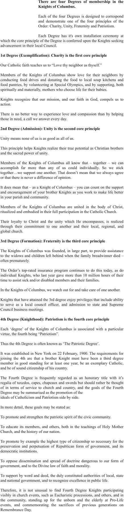There are four Degrees of membership in the Knights of Columbus.  Each of the four Degrees is designed to correspond and demonstrate one of the four principles of the Order: Charity, Unity, Fraternity and Patriotism.  Each Degree has it's own installation ceremony at which the core principle of the Degree is conferred upon the Knights seeking advancement in their local Council.  1st Degree (Exemplification): Charity is the first core principle  Our Catholic faith teaches us to “Love thy neighbor as thyself.”  Members of the Knights of Columbus show love for their neighbors by conducting food drives and donating the food to local soup kitchens and food pantries, by volunteering at Special Olympics, and by supporting, both spiritually and materially, mothers who choose life for their babies.  Knights recognize that our mission, and our faith in God, compels us to action.  There is no better way to experience love and compassion than by helping those in need, a call we answer every day.  2nd Degree (Admission): Unity is the second core principle  Unity means none of us is as good as all of us.  This principle helps Knights realize their true potential as Christian brothers and the sacred power of unity.  Members of the Knights of Columbus all know that – together – we can accomplish far more than any of us could individually. So we stick together…we support one another. That doesn’t mean that we always agree or that there is never a difference of opinion.  It does mean that – as a Knight of Columbus – you can count on the support and encouragement of your brother Knights as you work to make life better in your parish and community.  Members of the Knights of Columbus are united in the body of Christ, ritualized and embodied in their full participation in the Catholic Church.  Their loyalty to Christ and the unity which He encompasses, is realized through their commitment to one another and their local, regional, and global church.  3rd Degree (Formation): Fraternity is the third core principle  The Knights of Columbus was founded, in large part, to provide assistance to the widows and children left behind when the family breadwinner died – often prematurely.   The Order’s top-rated insurance program continues to do this today, as do individual Knights, who last year gave more than 10 million hours of their time to assist sick and/or disabled members and their families.   In the Knights of Columbus, we watch out for and take care of one another.   Knights that have attained the 3rd degree enjoy privileges that include ability to serve as a local council officer, and admission to state and Supreme Council business meetings.  4th Degree (Knighthood): Patriotism is the fourth core principle  Each ‘degree’ of the Knights of Columbus is associated with a particular virtue, the fourth being “Patriotism”.   Thus the 4th Degree is often known as ‘The Patriotic Degree’.   It was established in New York on 22 February, 1900. The requirements for joining the 4th are that a brother Knight must have been a third degree member in good standing for at least one year, be an exemplary Catholic, and be of sound citizenship of his country.   The Fourth Degree is frequently regarded as an honorary title with it’s regalia of tuxedos, capes, chapeaux and swords but should rather be thought of in terms of service to church and country, and the goals of the Fourth Degree may be summarised as the promotion of the ideals of Catholicism and Patriotism side by side.   In more detail, these goals may be stated as:  To promote and strengthen the patriotic spirit of the civic community.   To educate its members, and others, both in the teachings of Holy Mother Church, and the history of our nation.   To promote by example the highest type of citizenship so necessary for the preservation and perpetuation of Republican form of government, and its democratic institutions.  To oppose dissemination and spread of doctrine dangerous to our form of government, and to the Divine law of faith and morality.   To support by word and deed, the duly constituted authorities of local, state and national government, and to recognize excellence in public life.   Therefore, it is not unusual to find Fourth Degree Knights participating visibly in church events, such as Eucharistic processions, and others, and in the community, standing up for the unborn and the elderly at Pro-Life events, and commemorating the sacrifices of previous generations on Remembrance Day.