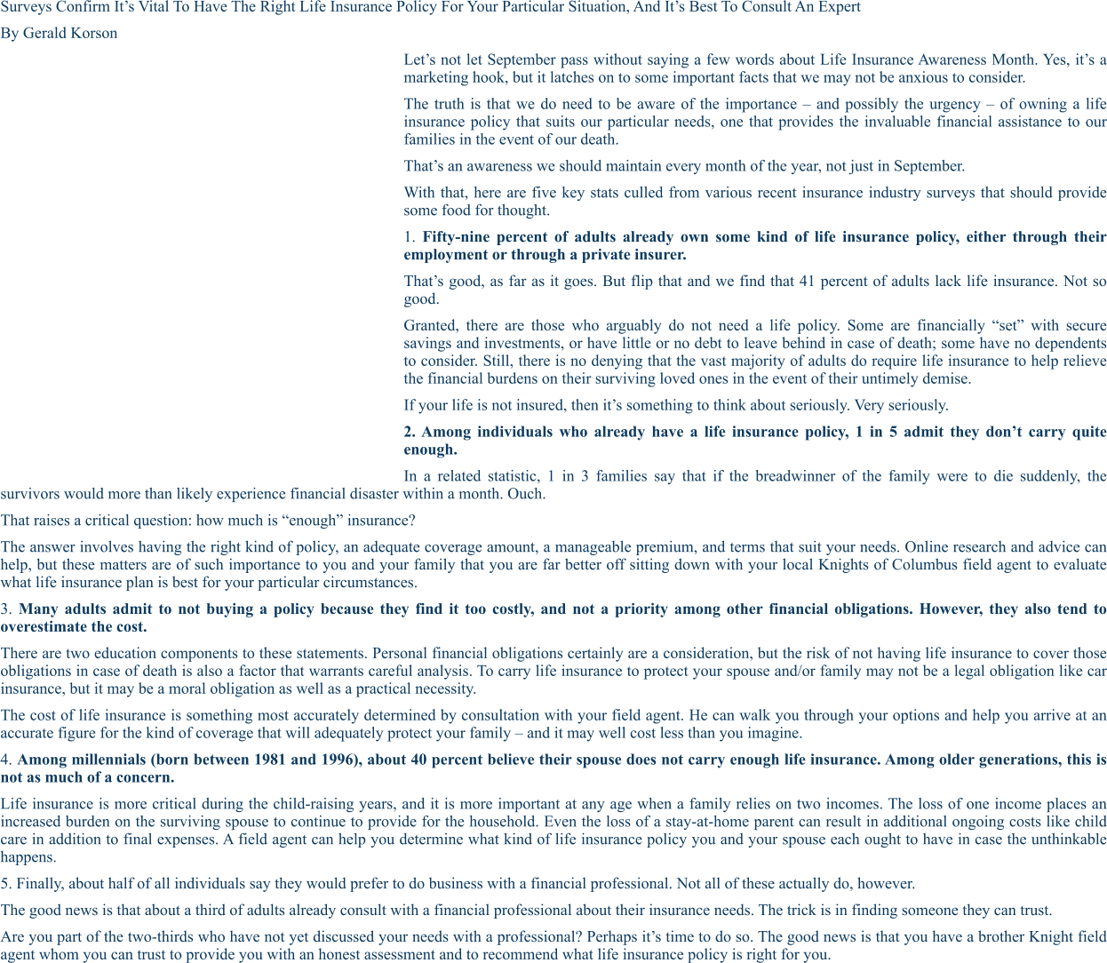 SURVEYS CONFIRM IT’S VITAL TO HAVE THE RIGHT LIFE INSURANCE POLICY FOR YOUR PARTICULAR SITUATION, AND IT’S BEST TO CONSULT AN EXPERT By Gerald Korson Let’s not let September pass without saying a few words about Life Insurance Awareness Month. Yes, it’s a marketing hook, but it latches on to some important facts that we may not be anxious to consider. The truth is that we do need to be aware of the importance – and possibly the urgency – of owning a life insurance policy that suits our particular needs, one that provides the invaluable financial assistance to our families in the event of our death. That’s an awareness we should maintain every month of the year, not just in September. With that, here are five key stats culled from various recent insurance industry surveys that should provide some food for thought. 1. Fifty-nine percent of adults already own some kind of life insurance policy, either through their employment or through a private insurer. That’s good, as far as it goes. But flip that and we find that 41 percent of adults lack life insurance. Not so good. Granted, there are those who arguably do not need a life policy. Some are financially “set” with secure savings and investments, or have little or no debt to leave behind in case of death; some have no dependents to consider. Still, there is no denying that the vast majority of adults do require life insurance to help relieve the financial burdens on their surviving loved ones in the event of their untimely demise. If your life is not insured, then it’s something to think about seriously. Very seriously. 2. Among individuals who already have a life insurance policy, 1 in 5 admit they don’t carry quite enough. In a related statistic, 1 in 3 families say that if the breadwinner of the family were to die suddenly, the survivors would more than likely experience financial disaster within a month. Ouch. That raises a critical question: how much is “enough” insurance? The answer involves having the right kind of policy, an adequate coverage amount, a manageable premium, and terms that suit your needs. Online research and advice can help, but these matters are of such importance to you and your family that you are far better off sitting down with your local Knights of Columbus field agent to evaluate what life insurance plan is best for your particular circumstances. 3. Many adults admit to not buying a policy because they find it too costly, and not a priority among other financial obligations. However, they also tend to overestimate the cost. There are two education components to these statements. Personal financial obligations certainly are a consideration, but the risk of not having life insurance to cover those obligations in case of death is also a factor that warrants careful analysis. To carry life insurance to protect your spouse and/or family may not be a legal obligation like car insurance, but it may be a moral obligation as well as a practical necessity. The cost of life insurance is something most accurately determined by consultation with your field agent. He can walk you through your options and help you arrive at an accurate figure for the kind of coverage that will adequately protect your family – and it may well cost less than you imagine. 4. Among millennials (born between 1981 and 1996), about 40 percent believe their spouse does not carry enough life insurance. Among older generations, this is not as much of a concern. Life insurance is more critical during the child-raising years, and it is more important at any age when a family relies on two incomes. The loss of one income places an increased burden on the surviving spouse to continue to provide for the household. Even the loss of a stay-at-home parent can result in additional ongoing costs like child care in addition to final expenses. A field agent can help you determine what kind of life insurance policy you and your spouse each ought to have in case the unthinkable happens. 5. Finally, about half of all individuals say they would prefer to do business with a financial professional. Not all of these actually do, however. The good news is that about a third of adults already consult with a financial professional about their insurance needs. The trick is in finding someone they can trust. Are you part of the two-thirds who have not yet discussed your needs with a professional? Perhaps it’s time to do so. The good news is that you have a brother Knight field agent whom you can trust to provide you with an honest assessment and to recommend what life insurance policy is right for you.