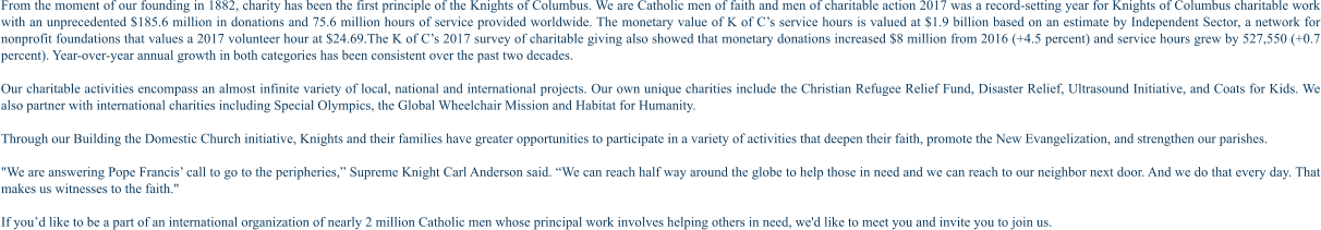 From the moment of our founding in 1882, charity has been the first principle of the Knights of Columbus. We are Catholic men of faith and men of charitable action 2017 was a record-setting year for Knights of Columbus charitable work with an unprecedented $185.6 million in donations and 75.6 million hours of service provided worldwide. The monetary value of K of C’s service hours is valued at $1.9 billion based on an estimate by Independent Sector, a network for nonprofit foundations that values a 2017 volunteer hour at $24.69.The K of C’s 2017 survey of charitable giving also showed that monetary donations increased $8 million from 2016 (+4.5 percent) and service hours grew by 527,550 (+0.7 percent). Year-over-year annual growth in both categories has been consistent over the past two decades.  Our charitable activities encompass an almost infinite variety of local, national and international projects. Our own unique charities include the Christian Refugee Relief Fund, Disaster Relief, Ultrasound Initiative, and Coats for Kids. We also partner with international charities including Special Olympics, the Global Wheelchair Mission and Habitat for Humanity.  Through our Building the Domestic Church initiative, Knights and their families have greater opportunities to participate in a variety of activities that deepen their faith, promote the New Evangelization, and strengthen our parishes.  "We are answering Pope Francis’ call to go to the peripheries,” Supreme Knight Carl Anderson said. “We can reach half way around the globe to help those in need and we can reach to our neighbor next door. And we do that every day. That makes us witnesses to the faith."  If you’d like to be a part of an international organization of nearly 2 million Catholic men whose principal work involves helping others in need, we'd like to meet you and invite you to join us.