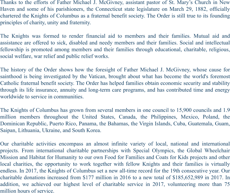Thanks to the efforts of Father Michael J. McGivney, assistant pastor of St. Mary’s Church in New Haven and some of his parishioners, the Connecticut state legislature on March 29, 1882, officially chartered the Knights of Columbus as a fraternal benefit society. The Order is still true to its founding principles of charity, unity and fraternity.  The Knights was formed to render financial aid to members and their families. Mutual aid and assistance are offered to sick, disabled and needy members and their families. Social and intellectual fellowship is promoted among members and their families through educational, charitable, religious, social welfare, war relief and public relief works.  The history of the Order shows how the foresight of Father Michael J. McGivney, whose cause for sainthood is being investigated by the Vatican, brought about what has become the world's foremost Catholic fraternal benefit society. The Order has helped families obtain economic security and stability through its life insurance, annuity and long-term care programs, and has contributed time and energy worldwide to service in communities.  The Knights of Columbus has grown from several members in one council to 15,900 councils and 1.9 million members throughout the United States, Canada, the Philippines, Mexico, Poland, the Dominican Republic, Puerto Rico, Panama, the Bahamas, the Virgin Islands, Cuba, Guatemala, Guam, Saipan, Lithuania, Ukraine, and South Korea.  Our charitable activities encompass an almost infinite variety of local, national and international projects. From international charitable partnerships with Special Olympics, the Global Wheelchair Mission and Habitat for Humanity to our own Food for Families and Coats for Kids projects and other local charities, the opportunity to work together with fellow Knights and their families is virtually endless. In 2017, the Knights of Columbus set a new all-time record for the 19th consecutive year. Our charitable donations increased from $177 million in 2016 to a new total of $185,652,989 in 2017. In addition, we achieved our highest level of charitable service in 2017, volunteering more than 75 million hours of service.