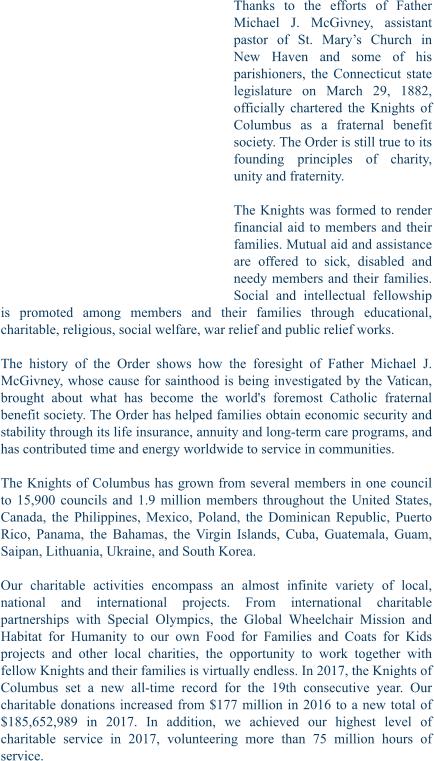 Thanks to the efforts of Father Michael J. McGivney, assistant pastor of St. Mary’s Church in New Haven and some of his parishioners, the Connecticut state legislature on March 29, 1882, officially chartered the Knights of Columbus as a fraternal benefit society. The Order is still true to its founding principles of charity, unity and fraternity.  The Knights was formed to render financial aid to members and their families. Mutual aid and assistance are offered to sick, disabled and needy members and their families. Social and intellectual fellowship is promoted among members and their families through educational, charitable, religious, social welfare, war relief and public relief works.  The history of the Order shows how the foresight of Father Michael J. McGivney, whose cause for sainthood is being investigated by the Vatican, brought about what has become the world's foremost Catholic fraternal benefit society. The Order has helped families obtain economic security and stability through its life insurance, annuity and long-term care programs, and has contributed time and energy worldwide to service in communities.  The Knights of Columbus has grown from several members in one council to 15,900 councils and 1.9 million members throughout the United States, Canada, the Philippines, Mexico, Poland, the Dominican Republic, Puerto Rico, Panama, the Bahamas, the Virgin Islands, Cuba, Guatemala, Guam, Saipan, Lithuania, Ukraine, and South Korea.  Our charitable activities encompass an almost infinite variety of local, national and international projects. From international charitable partnerships with Special Olympics, the Global Wheelchair Mission and Habitat for Humanity to our own Food for Families and Coats for Kids projects and other local charities, the opportunity to work together with fellow Knights and their families is virtually endless. In 2017, the Knights of Columbus set a new all-time record for the 19th consecutive year. Our charitable donations increased from $177 million in 2016 to a new total of $185,652,989 in 2017. In addition, we achieved our highest level of charitable service in 2017, volunteering more than 75 million hours of service.