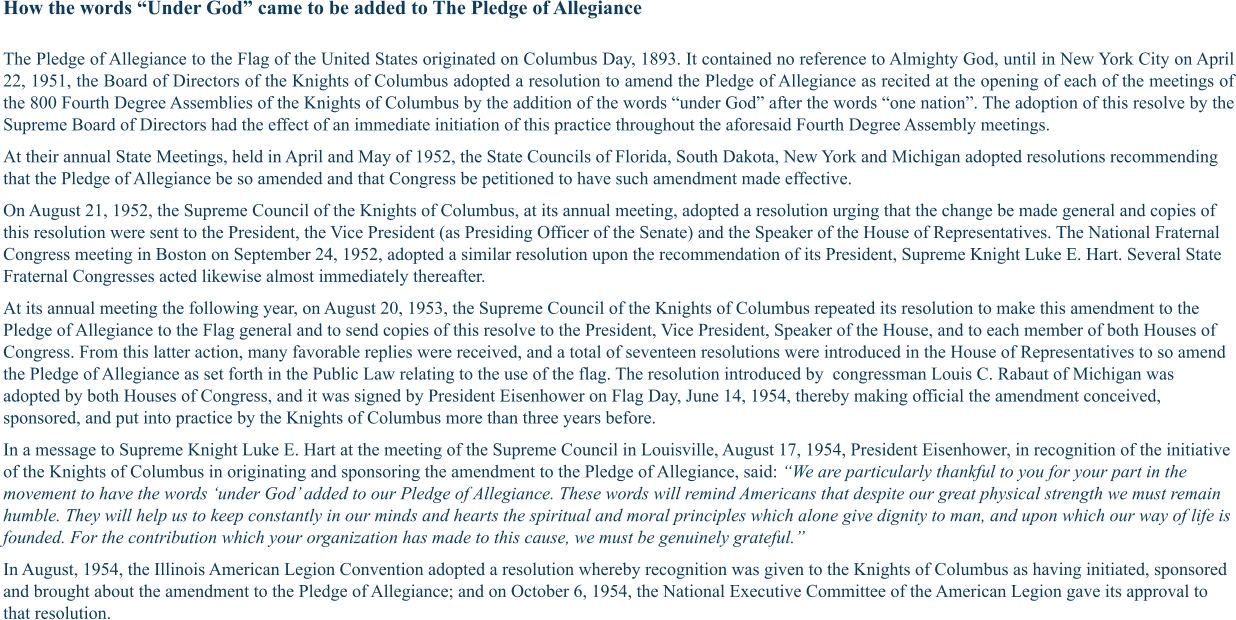 How the words “Under God” came to be added to The Pledge of Allegiance The Pledge of Allegiance to the Flag of the United States originated on Columbus Day, 1893. It contained no reference to Almighty God, until in New York City on April 22, 1951, the Board of Directors of the Knights of Columbus adopted a resolution to amend the Pledge of Allegiance as recited at the opening of each of the meetings of the 800 Fourth Degree Assemblies of the Knights of Columbus by the addition of the words “under God” after the words “one nation”. The adoption of this resolve by the Supreme Board of Directors had the effect of an immediate initiation of this practice throughout the aforesaid Fourth Degree Assembly meetings. At their annual State Meetings, held in April and May of 1952, the State Councils of Florida, South Dakota, New York and Michigan adopted resolutions recommending that the Pledge of Allegiance be so amended and that Congress be petitioned to have such amendment made effective. On August 21, 1952, the Supreme Council of the Knights of Columbus, at its annual meeting, adopted a resolution urging that the change be made general and copies of this resolution were sent to the President, the Vice President (as Presiding Officer of the Senate) and the Speaker of the House of Representatives. The National Fraternal Congress meeting in Boston on September 24, 1952, adopted a similar resolution upon the recommendation of its President, Supreme Knight Luke E. Hart. Several State Fraternal Congresses acted likewise almost immediately thereafter. At its annual meeting the following year, on August 20, 1953, the Supreme Council of the Knights of Columbus repeated its resolution to make this amendment to the Pledge of Allegiance to the Flag general and to send copies of this resolve to the President, Vice President, Speaker of the House, and to each member of both Houses of Congress. From this latter action, many favorable replies were received, and a total of seventeen resolutions were introduced in the House of Representatives to so amend the Pledge of Allegiance as set forth in the Public Law relating to the use of the flag. The resolution introduced by  congressman Louis C. Rabaut of Michigan was adopted by both Houses of Congress, and it was signed by President Eisenhower on Flag Day, June 14, 1954, thereby making official the amendment conceived, sponsored, and put into practice by the Knights of Columbus more than three years before. In a message to Supreme Knight Luke E. Hart at the meeting of the Supreme Council in Louisville, August 17, 1954, President Eisenhower, in recognition of the initiative of the Knights of Columbus in originating and sponsoring the amendment to the Pledge of Allegiance, said: “We are particularly thankful to you for your part in the movement to have the words ‘under God’ added to our Pledge of Allegiance. These words will remind Americans that despite our great physical strength we must remain humble. They will help us to keep constantly in our minds and hearts the spiritual and moral principles which alone give dignity to man, and upon which our way of life is founded. For the contribution which your organization has made to this cause, we must be genuinely grateful.” In August, 1954, the Illinois American Legion Convention adopted a resolution whereby recognition was given to the Knights of Columbus as having initiated, sponsored and brought about the amendment to the Pledge of Allegiance; and on October 6, 1954, the National Executive Committee of the American Legion gave its approval to that resolution.
