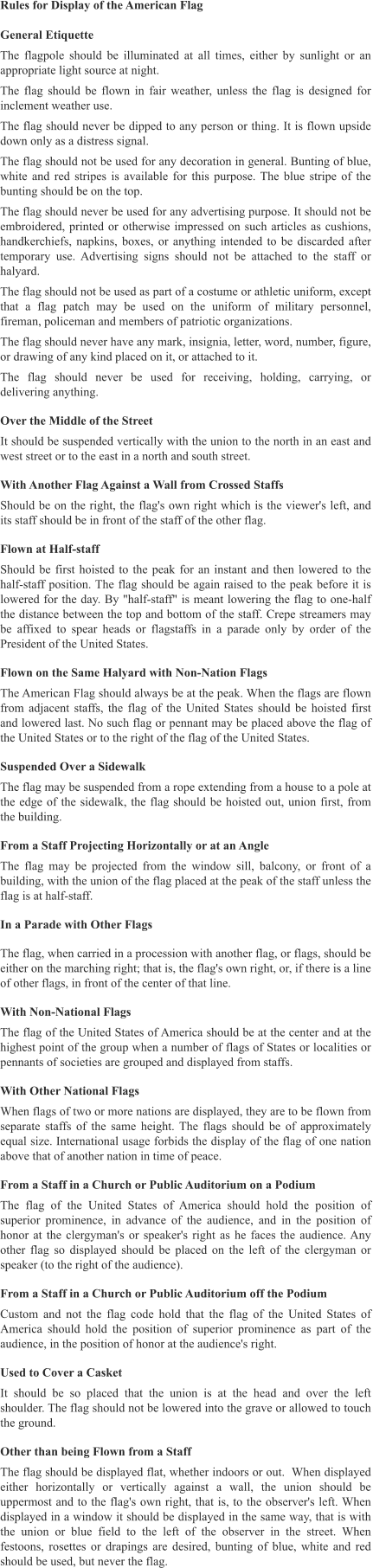 Rules for Display of the American Flag  General Etiquette The flagpole should be illuminated at all times, either by sunlight or an appropriate light source at night. The flag should be flown in fair weather, unless the flag is designed for inclement weather use. The flag should never be dipped to any person or thing. It is flown upside down only as a distress signal. The flag should not be used for any decoration in general. Bunting of blue, white and red stripes is available for this purpose. The blue stripe of the bunting should be on the top. The flag should never be used for any advertising purpose. It should not be embroidered, printed or otherwise impressed on such articles as cushions, handkerchiefs, napkins, boxes, or anything intended to be discarded after temporary use. Advertising signs should not be attached to the staff or halyard. The flag should not be used as part of a costume or athletic uniform, except that a flag patch may be used on the uniform of military personnel, fireman, policeman and members of patriotic organizations. The flag should never have any mark, insignia, letter, word, number, figure, or drawing of any kind placed on it, or attached to it. The flag should never be used for receiving, holding, carrying, or delivering anything. Over the Middle of the Street It should be suspended vertically with the union to the north in an east and west street or to the east in a north and south street. With Another Flag Against a Wall from Crossed Staffs Should be on the right, the flag's own right which is the viewer's left, and its staff should be in front of the staff of the other flag. Flown at Half-staff Should be first hoisted to the peak for an instant and then lowered to the half-staff position. The flag should be again raised to the peak before it is lowered for the day. By "half-staff" is meant lowering the flag to one-half the distance between the top and bottom of the staff. Crepe streamers may be affixed to spear heads or flagstaffs in a parade only by order of the President of the United States. Flown on the Same Halyard with Non-Nation Flags The American Flag should always be at the peak. When the flags are flown from adjacent staffs, the flag of the United States should be hoisted first and lowered last. No such flag or pennant may be placed above the flag of the United States or to the right of the flag of the United States. Suspended Over a Sidewalk The flag may be suspended from a rope extending from a house to a pole at the edge of the sidewalk, the flag should be hoisted out, union first, from the building. From a Staff Projecting Horizontally or at an Angle The flag may be projected from the window sill, balcony, or front of a building, with the union of the flag placed at the peak of the staff unless the flag is at half-staff. In a Parade with Other Flags The flag, when carried in a procession with another flag, or flags, should be either on the marching right; that is, the flag's own right, or, if there is a line of other flags, in front of the center of that line. With Non-National Flags The flag of the United States of America should be at the center and at the highest point of the group when a number of flags of States or localities or pennants of societies are grouped and displayed from staffs. With Other National Flags When flags of two or more nations are displayed, they are to be flown from separate staffs of the same height. The flags should be of approximately equal size. International usage forbids the display of the flag of one nation above that of another nation in time of peace. From a Staff in a Church or Public Auditorium on a Podium The flag of the United States of America should hold the position of superior prominence, in advance of the audience, and in the position of honor at the clergyman's or speaker's right as he faces the audience. Any other flag so displayed should be placed on the left of the clergyman or speaker (to the right of the audience). From a Staff in a Church or Public Auditorium off the Podium Custom and not the flag code hold that the flag of the United States of America should hold the position of superior prominence as part of the audience, in the position of honor at the audience's right. Used to Cover a Casket It should be so placed that the union is at the head and over the left shoulder. The flag should not be lowered into the grave or allowed to touch the ground. Other than being Flown from a Staff The flag should be displayed flat, whether indoors or out.  When displayed either horizontally or vertically against a wall, the union should be uppermost and to the flag's own right, that is, to the observer's left. When displayed in a window it should be displayed in the same way, that is with the union or blue field to the left of the observer in the street. When festoons, rosettes or drapings are desired, bunting of blue, white and red should be used, but never the flag.