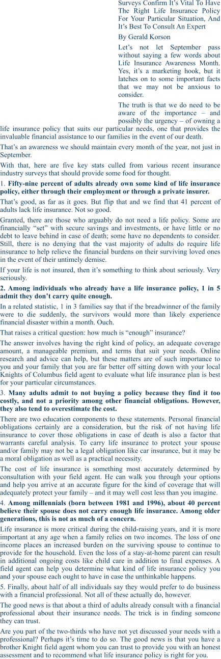 SURVEYS CONFIRM IT’S VITAL TO HAVE THE RIGHT LIFE INSURANCE POLICY FOR YOUR PARTICULAR SITUATION, AND IT’S BEST TO CONSULT AN EXPERT By Gerald Korson Let’s not let September pass without saying a few words about Life Insurance Awareness Month. Yes, it’s a marketing hook, but it latches on to some important facts that we may not be anxious to consider. The truth is that we do need to be aware of the importance – and possibly the urgency – of owning a life insurance policy that suits our particular needs, one that provides the invaluable financial assistance to our families in the event of our death. That’s an awareness we should maintain every month of the year, not just in September. With that, here are five key stats culled from various recent insurance industry surveys that should provide some food for thought. 1. Fifty-nine percent of adults already own some kind of life insurance policy, either through their employment or through a private insurer. That’s good, as far as it goes. But flip that and we find that 41 percent of adults lack life insurance. Not so good. Granted, there are those who arguably do not need a life policy. Some are financially “set” with secure savings and investments, or have little or no debt to leave behind in case of death; some have no dependents to consider. Still, there is no denying that the vast majority of adults do require life insurance to help relieve the financial burdens on their surviving loved ones in the event of their untimely demise. If your life is not insured, then it’s something to think about seriously. Very seriously. 2. Among individuals who already have a life insurance policy, 1 in 5 admit they don’t carry quite enough. In a related statistic, 1 in 3 families say that if the breadwinner of the family were to die suddenly, the survivors would more than likely experience financial disaster within a month. Ouch. That raises a critical question: how much is “enough” insurance? The answer involves having the right kind of policy, an adequate coverage amount, a manageable premium, and terms that suit your needs. Online research and advice can help, but these matters are of such importance to you and your family that you are far better off sitting down with your local Knights of Columbus field agent to evaluate what life insurance plan is best for your particular circumstances. 3. Many adults admit to not buying a policy because they find it too costly, and not a priority among other financial obligations. However, they also tend to overestimate the cost. There are two education components to these statements. Personal financial obligations certainly are a consideration, but the risk of not having life insurance to cover those obligations in case of death is also a factor that warrants careful analysis. To carry life insurance to protect your spouse and/or family may not be a legal obligation like car insurance, but it may be a moral obligation as well as a practical necessity. The cost of life insurance is something most accurately determined by consultation with your field agent. He can walk you through your options and help you arrive at an accurate figure for the kind of coverage that will adequately protect your family – and it may well cost less than you imagine. 4. Among millennials (born between 1981 and 1996), about 40 percent believe their spouse does not carry enough life insurance. Among older generations, this is not as much of a concern. Life insurance is more critical during the child-raising years, and it is more important at any age when a family relies on two incomes. The loss of one income places an increased burden on the surviving spouse to continue to provide for the household. Even the loss of a stay-at-home parent can result in additional ongoing costs like child care in addition to final expenses. A field agent can help you determine what kind of life insurance policy you and your spouse each ought to have in case the unthinkable happens. 5. Finally, about half of all individuals say they would prefer to do business with a financial professional. Not all of these actually do, however. The good news is that about a third of adults already consult with a financial professional about their insurance needs. The trick is in finding someone they can trust. Are you part of the two-thirds who have not yet discussed your needs with a professional? Perhaps it’s time to do so. The good news is that you have a brother Knight field agent whom you can trust to provide you with an honest assessment and to recommend what life insurance policy is right for you.