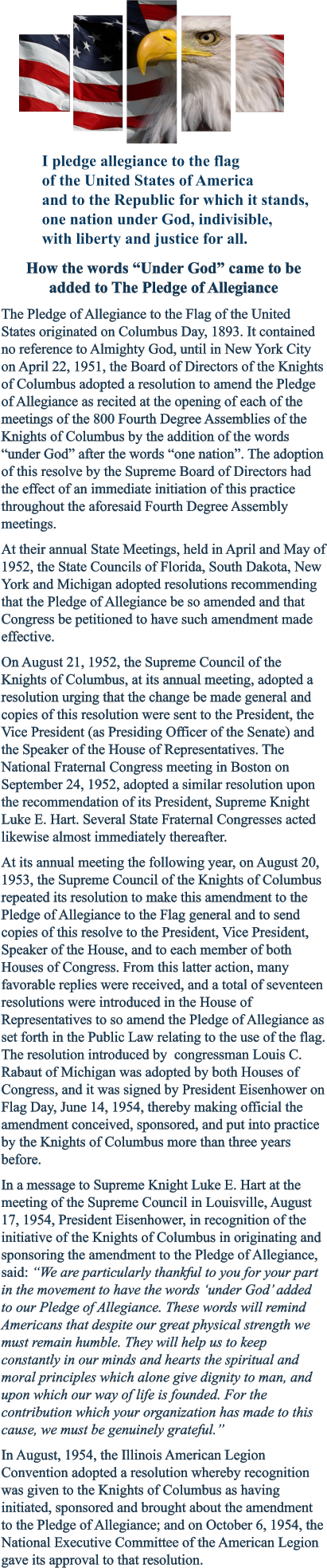 How the words “Under God” came to beadded to The Pledge of Allegiance The Pledge of Allegiance to the Flag of the United States originated on Columbus Day, 1893. It contained no reference to Almighty God, until in New York City on April 22, 1951, the Board of Directors of the Knights of Columbus adopted a resolution to amend the Pledge of Allegiance as recited at the opening of each of the meetings of the 800 Fourth Degree Assemblies of the Knights of Columbus by the addition of the words “under God” after the words “one nation”. The adoption of this resolve by the Supreme Board of Directors had the effect of an immediate initiation of this practice throughout the aforesaid Fourth Degree Assembly meetings. At their annual State Meetings, held in April and May of 1952, the State Councils of Florida, South Dakota, New York and Michigan adopted resolutions recommending that the Pledge of Allegiance be so amended and that Congress be petitioned to have such amendment made effective. On August 21, 1952, the Supreme Council of the Knights of Columbus, at its annual meeting, adopted a resolution urging that the change be made general and copies of this resolution were sent to the President, the Vice President (as Presiding Officer of the Senate) and the Speaker of the House of Representatives. The National Fraternal Congress meeting in Boston on September 24, 1952, adopted a similar resolution upon the recommendation of its President, Supreme Knight Luke E. Hart. Several State Fraternal Congresses acted likewise almost immediately thereafter. At its annual meeting the following year, on August 20, 1953, the Supreme Council of the Knights of Columbus repeated its resolution to make this amendment to the Pledge of Allegiance to the Flag general and to send copies of this resolve to the President, Vice President, Speaker of the House, and to each member of both Houses of Congress. From this latter action, many favorable replies were received, and a total of seventeen resolutions were introduced in the House of Representatives to so amend the Pledge of Allegiance as set forth in the Public Law relating to the use of the flag. The resolution introduced by  congressman Louis C. Rabaut of Michigan was adopted by both Houses of Congress, and it was signed by President Eisenhower on Flag Day, June 14, 1954, thereby making official the amendment conceived, sponsored, and put into practice by the Knights of Columbus more than three years before. In a message to Supreme Knight Luke E. Hart at the meeting of the Supreme Council in Louisville, August 17, 1954, President Eisenhower, in recognition of the initiative of the Knights of Columbus in originating and sponsoring the amendment to the Pledge of Allegiance, said: “We are particularly thankful to you for your part in the movement to have the words ‘under God’ added to our Pledge of Allegiance. These words will remind Americans that despite our great physical strength we must remain humble. They will help us to keep constantly in our minds and hearts the spiritual and moral principles which alone give dignity to man, and upon which our way of life is founded. For the contribution which your organization has made to this cause, we must be genuinely grateful.” In August, 1954, the Illinois American Legion Convention adopted a resolution whereby recognition was given to the Knights of Columbus as having initiated, sponsored and brought about the amendment to the Pledge of Allegiance; and on October 6, 1954, the National Executive Committee of the American Legion gave its approval to that resolution. I pledge allegiance to the flagof the United States of Americaand to the Republic for which it stands,one nation under God, indivisible,with liberty and justice for all.